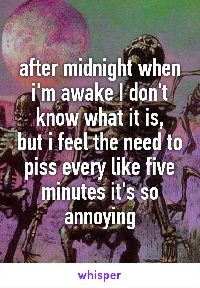 after midnight when i'm awake I don't know what it is,
but i feel the need to piss every like five minutes it's so annoying