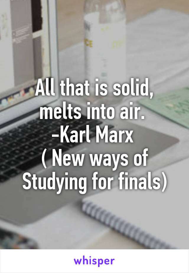 All that is solid, melts into air. 
-Karl Marx 
( New ways of Studying for finals)