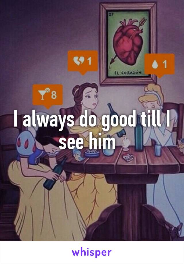 I always do good till I see him  