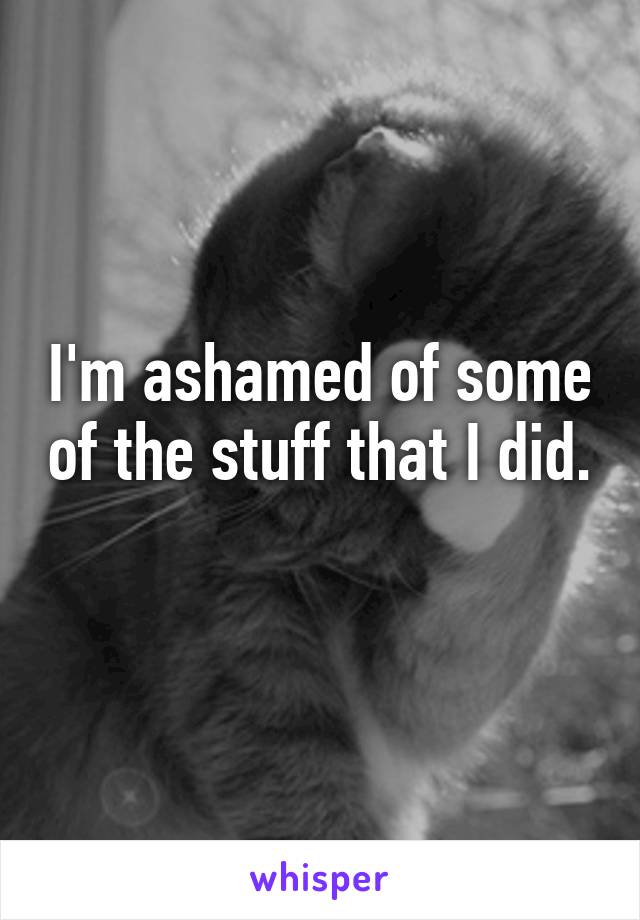 I'm ashamed of some of the stuff that I did. 