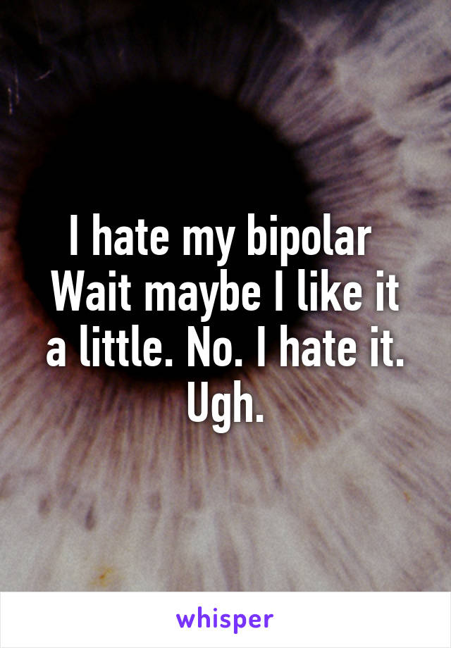 I hate my bipolar 
Wait maybe I like it a little. No. I hate it. Ugh.