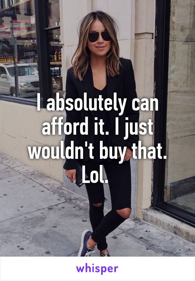 I absolutely can afford it. I just wouldn't buy that. Lol. 