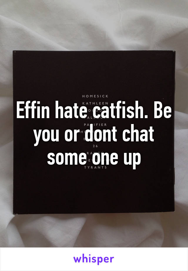 Effin hate catfish. Be you or dont chat some one up