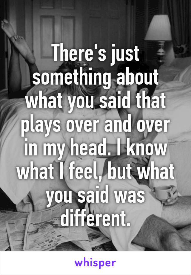 There's just something about what you said that plays over and over in my head. I know what I feel, but what you said was different.