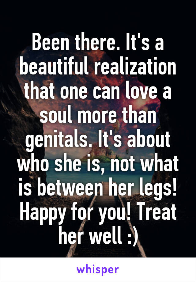 Been there. It's a beautiful realization that one can love a soul more than genitals. It's about who she is, not what is between her legs! Happy for you! Treat her well :)