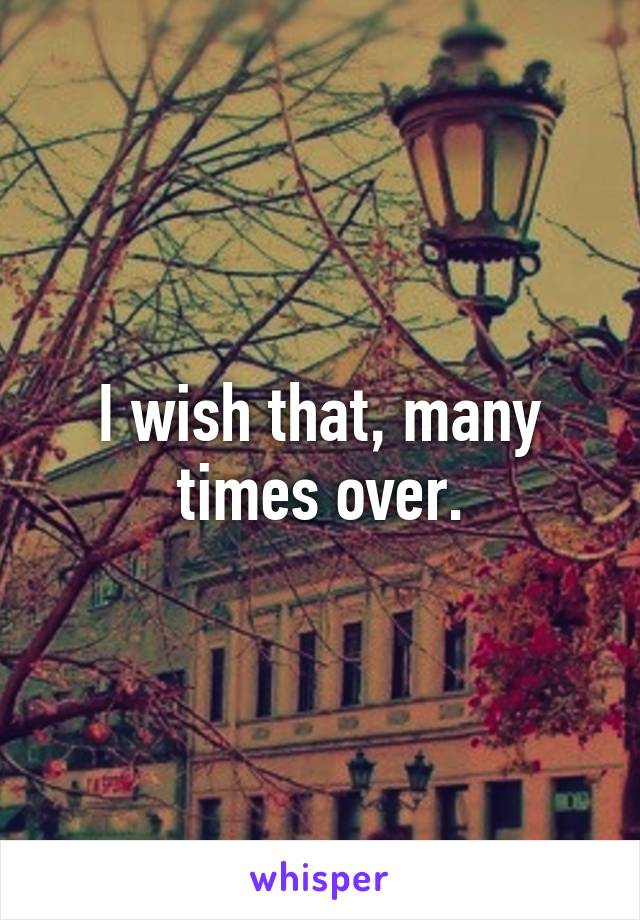 I wish that, many times over.