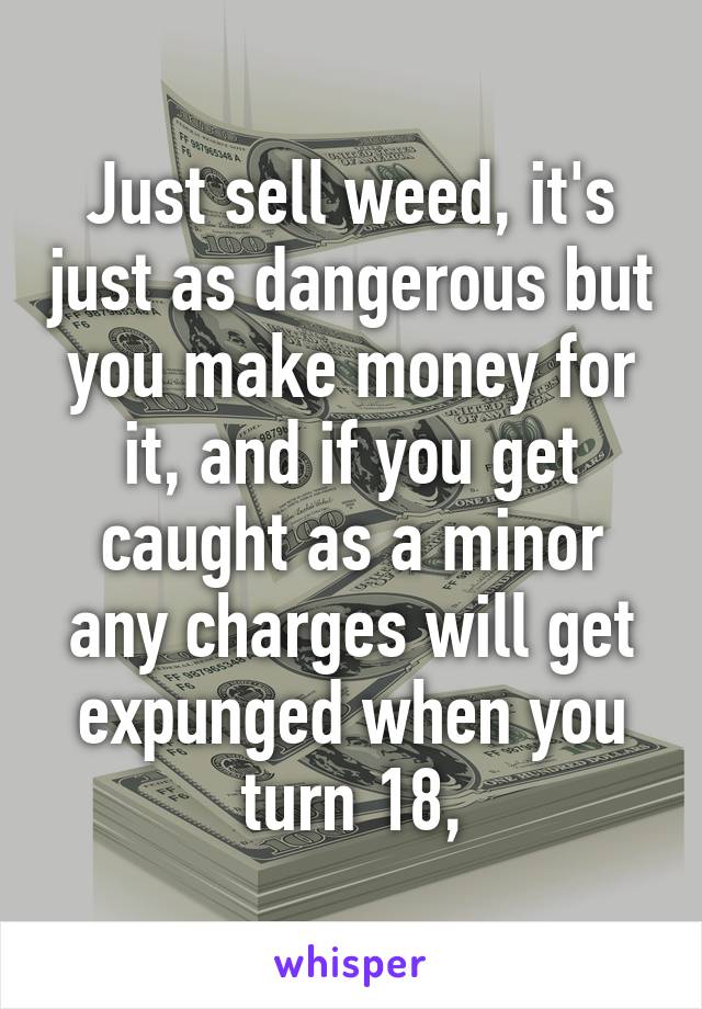 Just sell weed, it's just as dangerous but you make money for it, and if you get caught as a minor any charges will get expunged when you turn 18,