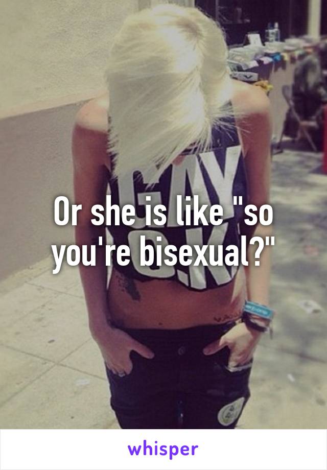 Or she is like "so you're bisexual?"