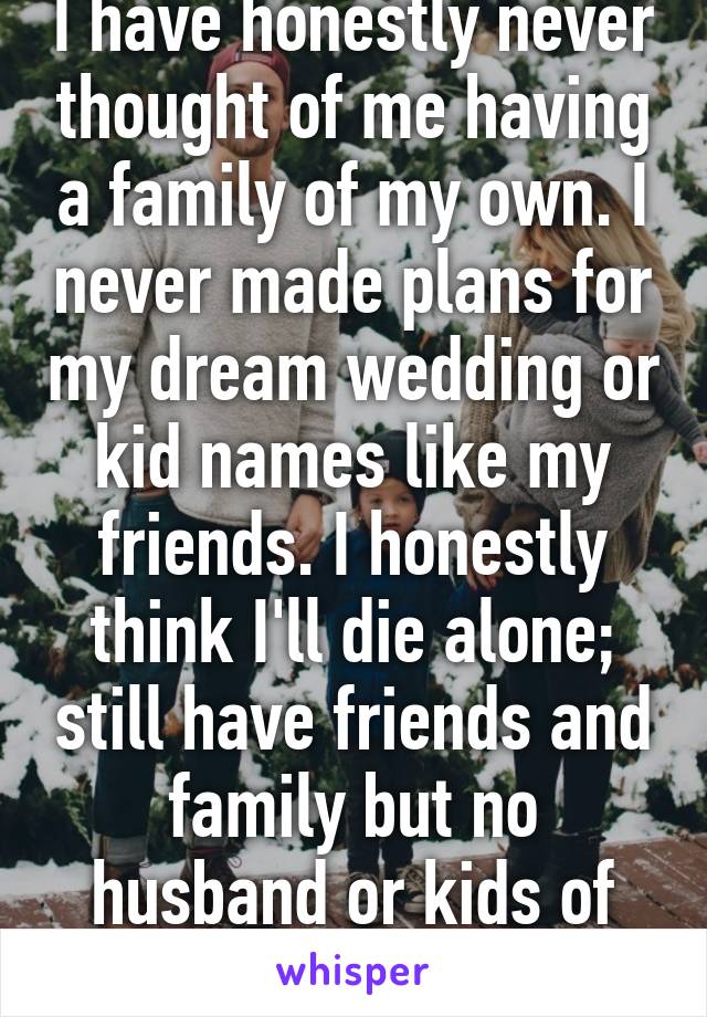 I have honestly never thought of me having a family of my own. I never made plans for my dream wedding or kid names like my friends. I honestly think I'll die alone; still have friends and family but no husband or kids of my own