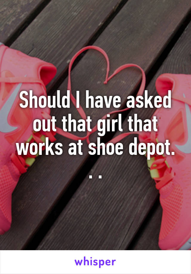 Should I have asked out that girl that works at shoe depot. . .