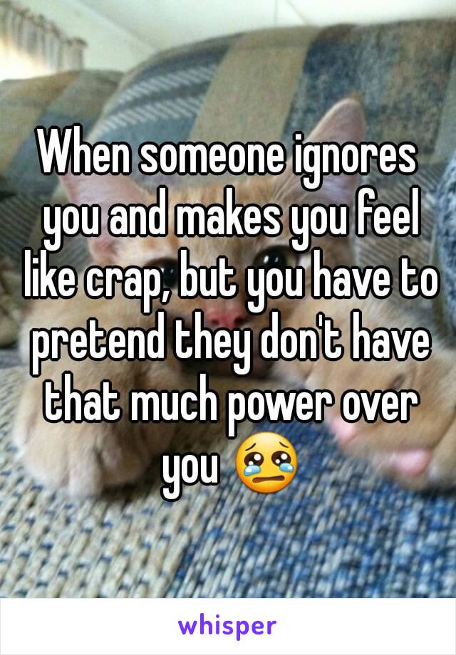 When someone ignores you and makes you feel like crap, but you have to pretend they don't have that much power over you 😢