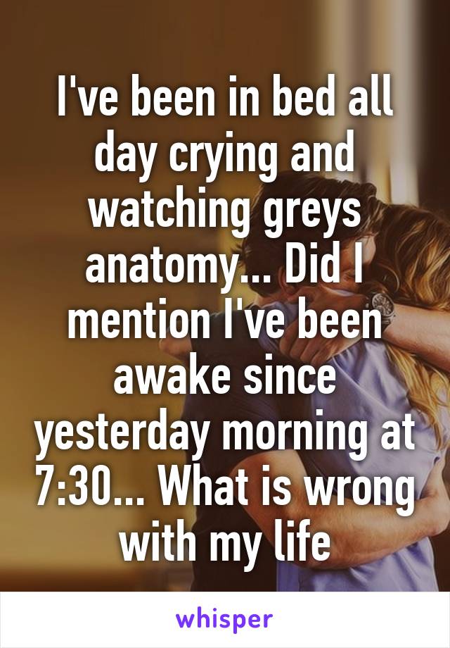 I've been in bed all day crying and watching greys anatomy... Did I mention I've been awake since yesterday morning at 7:30... What is wrong with my life