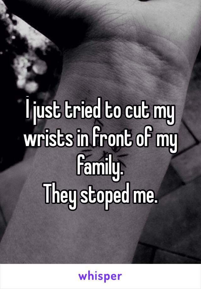 İ just tried to cut my wrists in front of my family.
They stoped me.