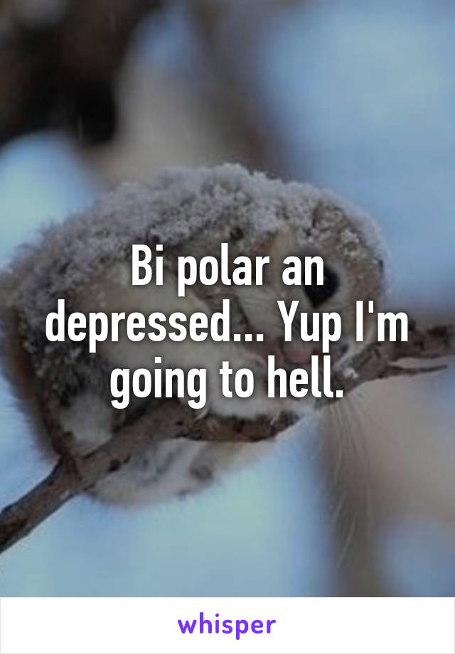 Bi polar an depressed... Yup I'm going to hell.