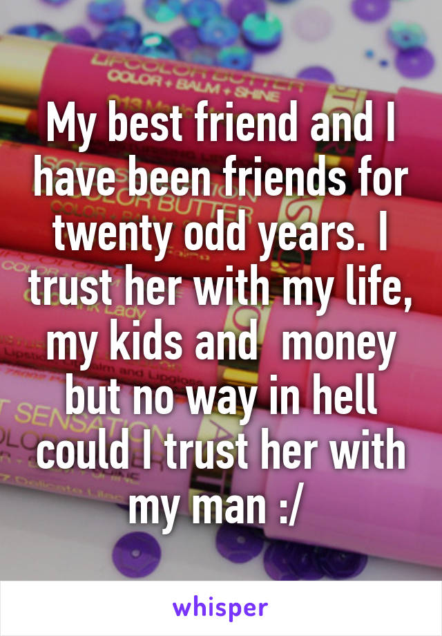 My best friend and I have been friends for twenty odd years. I trust her with my life, my kids and  money but no way in hell could I trust her with my man :/ 