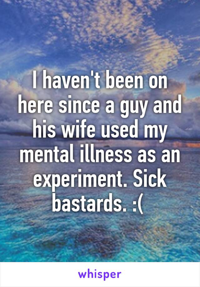 I haven't been on here since a guy and his wife used my mental illness as an experiment. Sick bastards. :( 