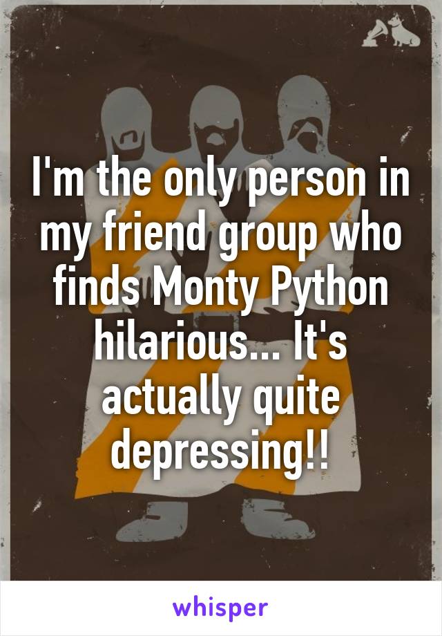 I'm the only person in my friend group who finds Monty Python hilarious... It's actually quite depressing!!