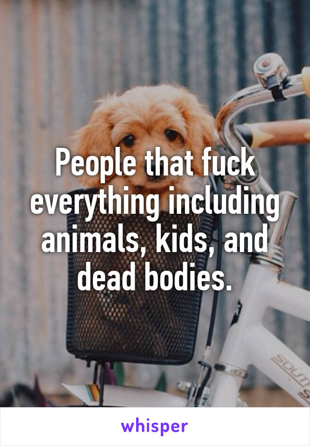 People that fuck everything including animals, kids, and dead bodies.