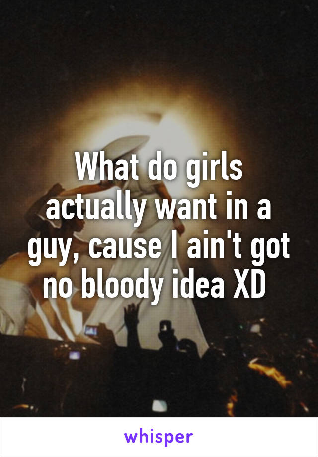 What do girls actually want in a guy, cause I ain't got no bloody idea XD 