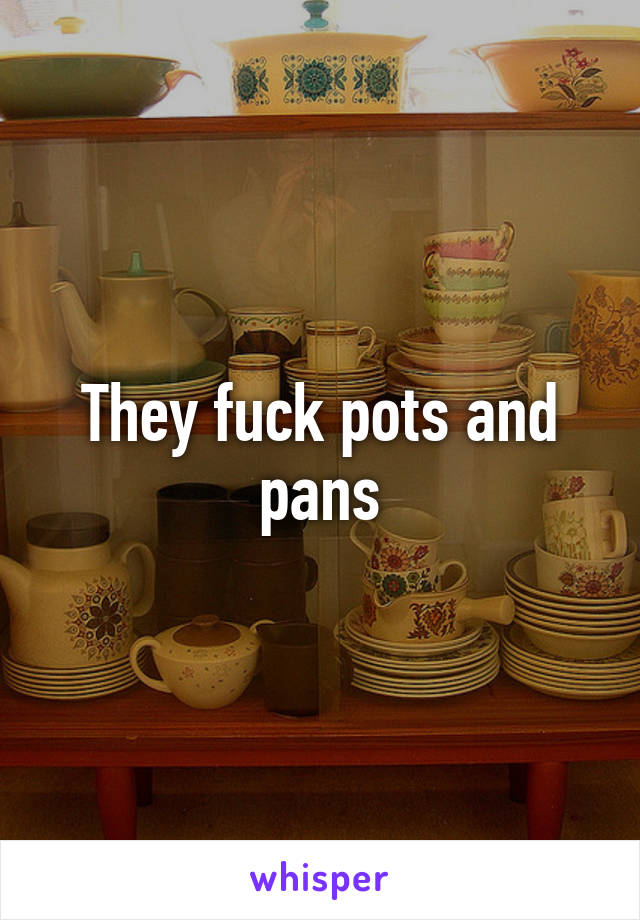 They fuck pots and pans
