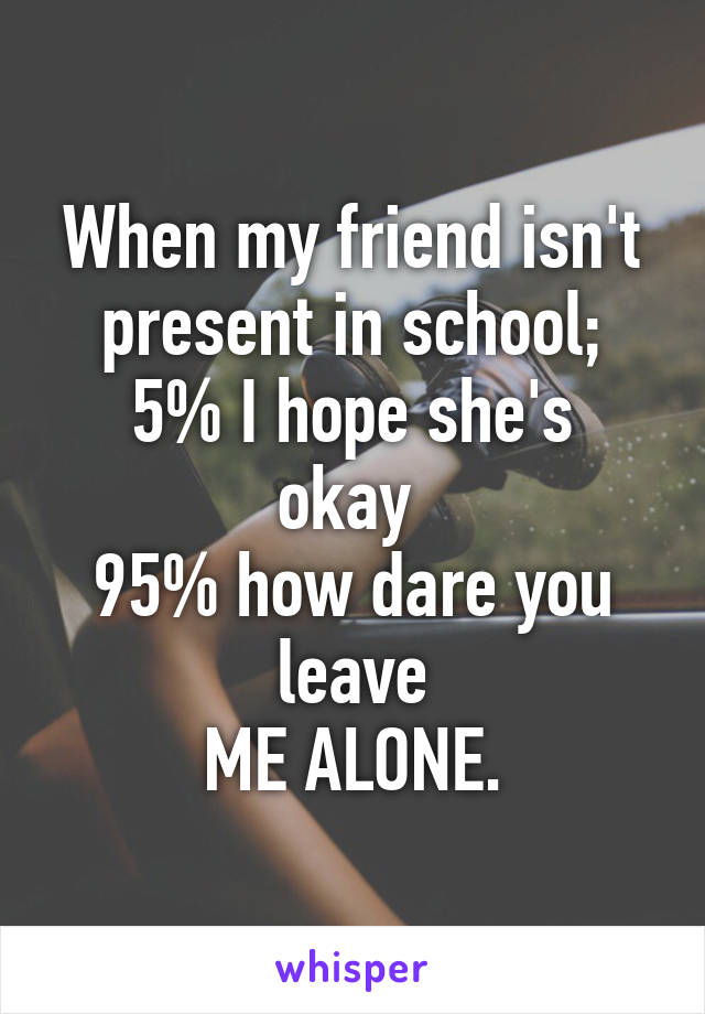 When my friend isn't present in school;
5% I hope she's okay 
95% how dare you leave
 ME ALONE. 