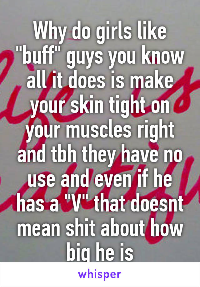 Why do girls like "buff" guys you know all it does is make your skin tight on your muscles right and tbh they have no use and even if he has a "V" that doesnt mean shit about how big he is