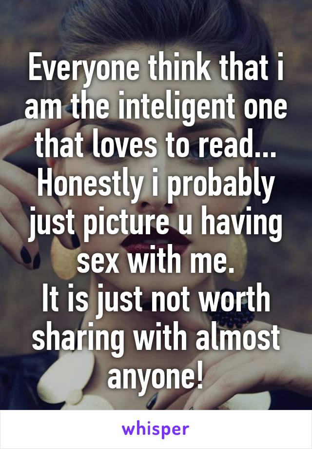 Everyone think that i am the inteligent one that loves to read...
Honestly i probably just picture u having sex with me.
It is just not worth sharing with almost anyone!