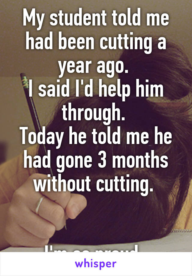 My student told me had been cutting a year ago. 
I said I'd help him through. 
Today he told me he had gone 3 months without cutting. 


I'm so proud. 