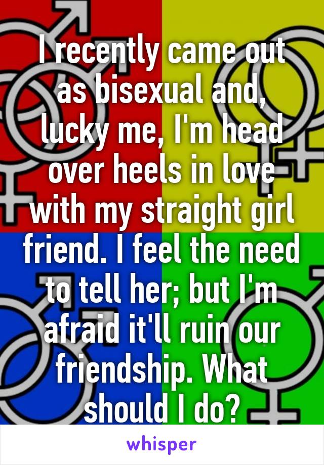 I recently came out as bisexual and, lucky me, I'm head over heels in love with my straight girl friend. I feel the need to tell her; but I'm afraid it'll ruin our friendship. What should I do?