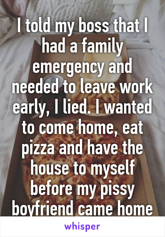 I told my boss that I had a family emergency and needed to leave work early, I lied. I wanted to come home, eat pizza and have the house to myself before my pissy boyfriend came home