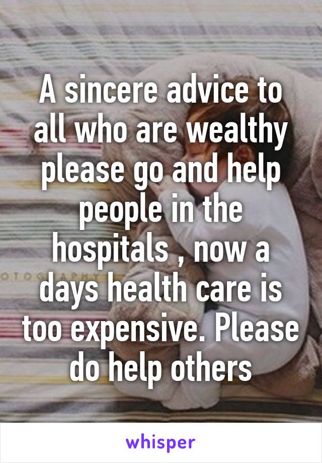 A sincere advice to all who are wealthy please go and help people in the hospitals , now a days health care is too expensive. Please do help others