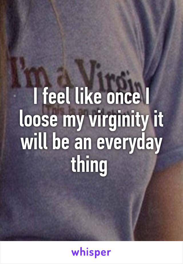 I feel like once I loose my virginity it will be an everyday thing 