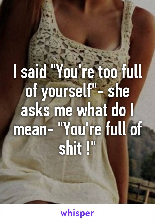 I said "You're too full of yourself"- she asks me what do I mean- "You're full of shit !"