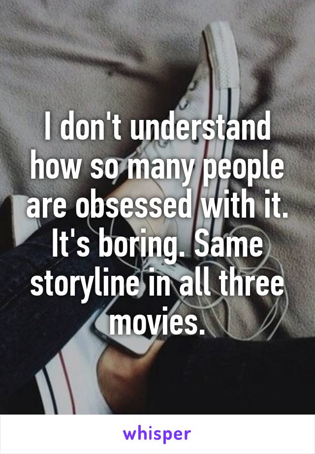 I don't understand how so many people are obsessed with it. It's boring. Same storyline in all three movies.