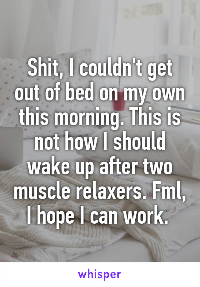 Shit, I couldn't get out of bed on my own this morning. This is not how I should wake up after two muscle relaxers. Fml, I hope I can work. 