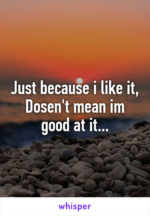 Just because i like it, Dosen't mean im good at it...