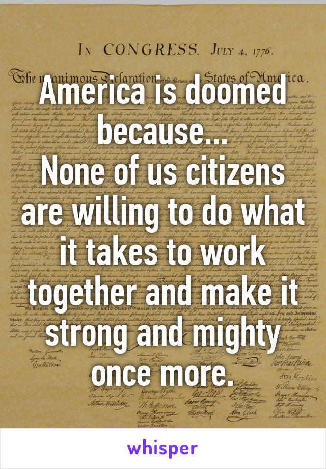 America is doomed because...
None of us citizens are willing to do what it takes to work together and make it strong and mighty once more.