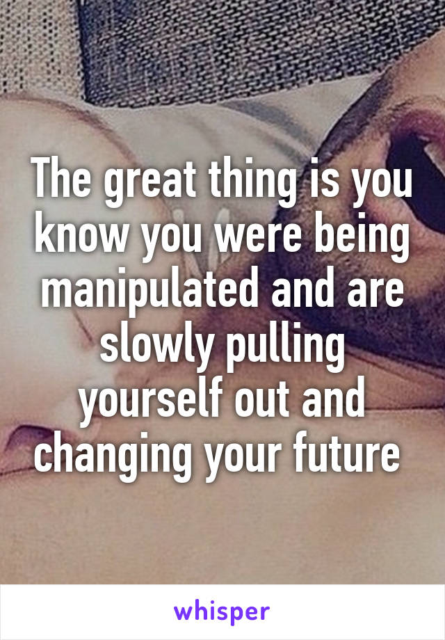 The great thing is you know you were being manipulated and are slowly pulling yourself out and changing your future 