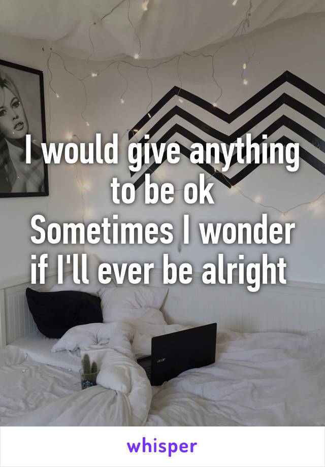 I would give anything to be ok
Sometimes I wonder if I'll ever be alright 
