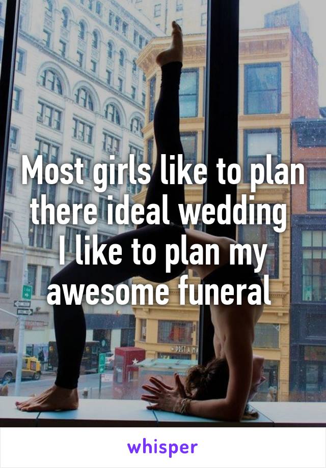 Most girls like to plan there ideal wedding 
I like to plan my awesome funeral 