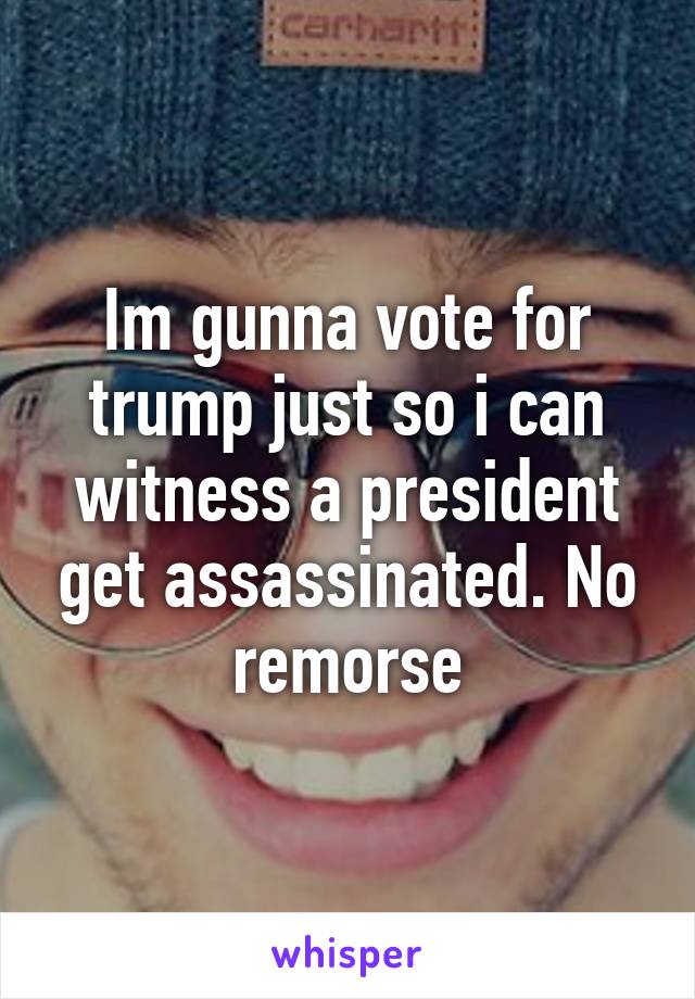 Im gunna vote for trump just so i can witness a president get assassinated. No remorse