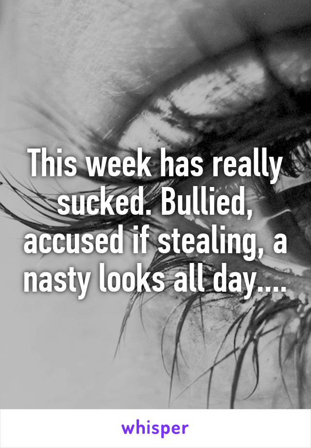 This week has really sucked. Bullied, accused if stealing, a nasty looks all day....