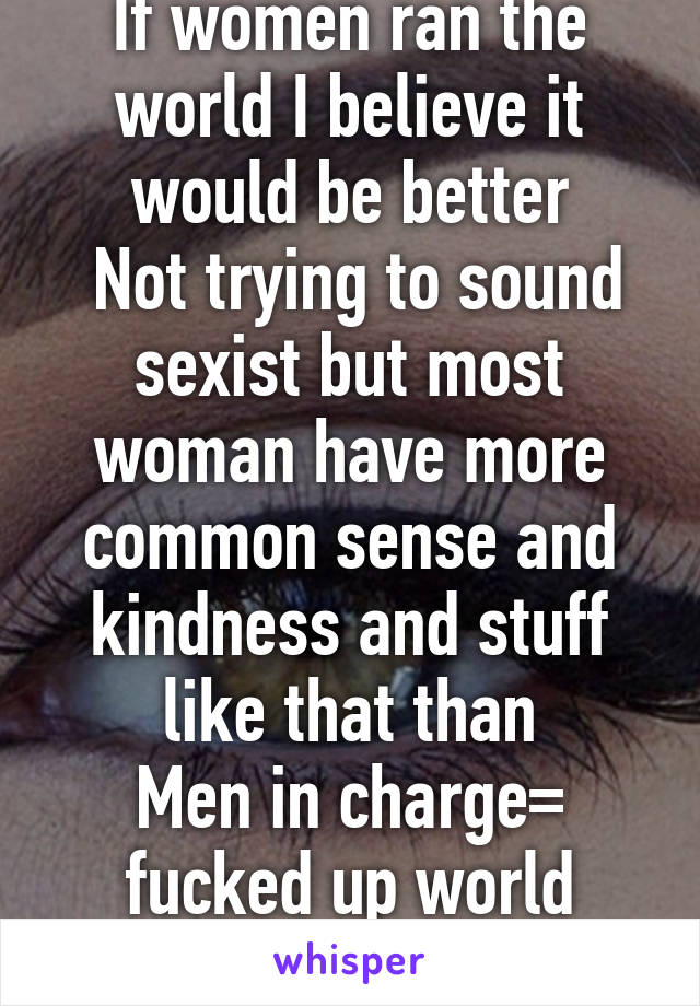 If women ran the world I believe it would be better
 Not trying to sound sexist but most woman have more common sense and kindness and stuff like that than
Men in charge= fucked up world
