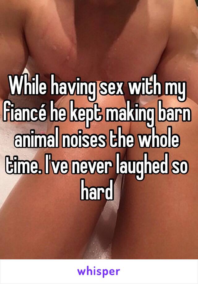 While having sex with my fiancé he kept making barn animal noises the whole time. I've never laughed so hard