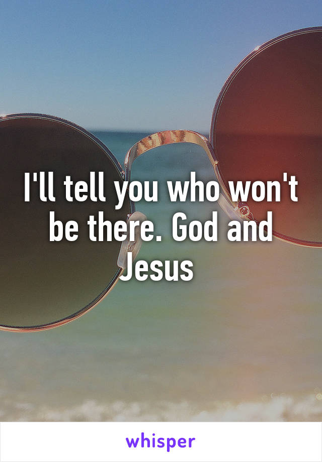 I'll tell you who won't be there. God and Jesus 