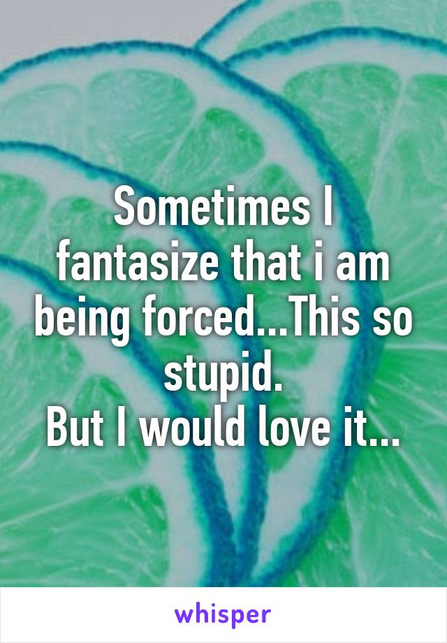 Sometimes I fantasize that i am being forced...This so stupid.
But I would love it...