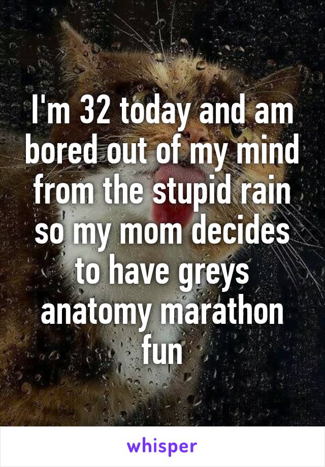 I'm 32 today and am bored out of my mind from the stupid rain so my mom decides to have greys anatomy marathon fun