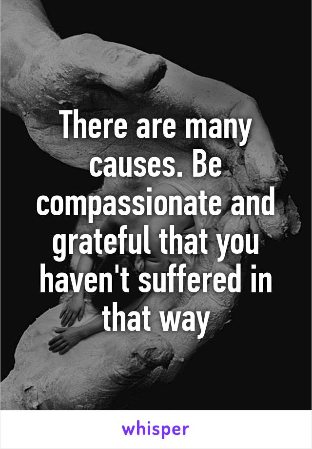 There are many causes. Be compassionate and grateful that you haven't suffered in that way