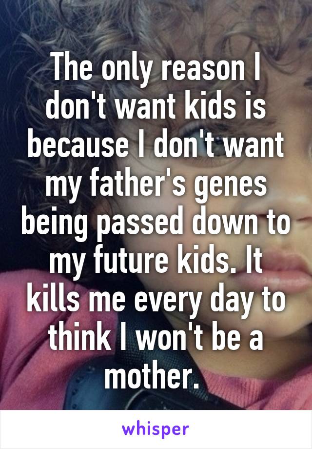 The only reason I don't want kids is because I don't want my father's genes being passed down to my future kids. It kills me every day to think I won't be a mother. 