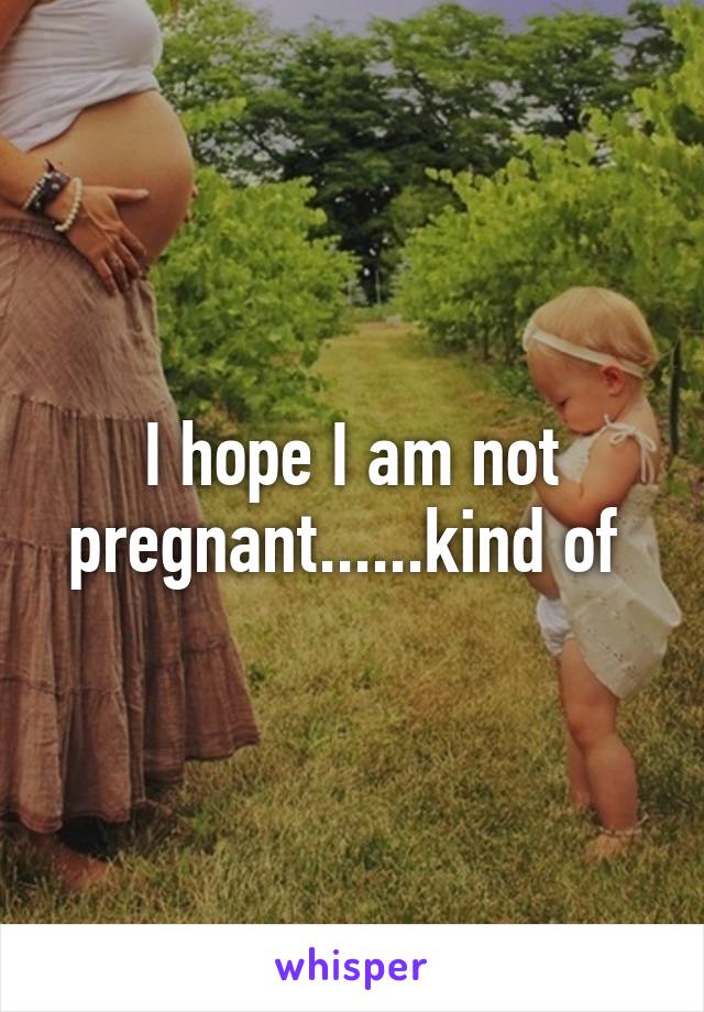 I hope I am not pregnant......kind of 